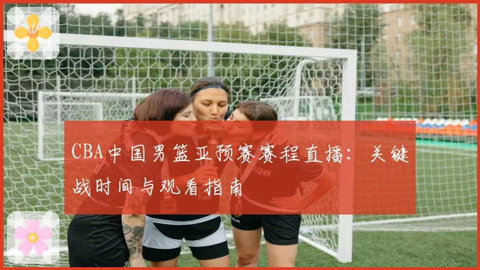 CBA中国男篮亚预赛赛程直播:关键战时间与观看指南