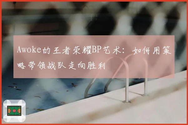 Awoke的王者荣耀BP艺术:如何用策略带领战队走向胜利