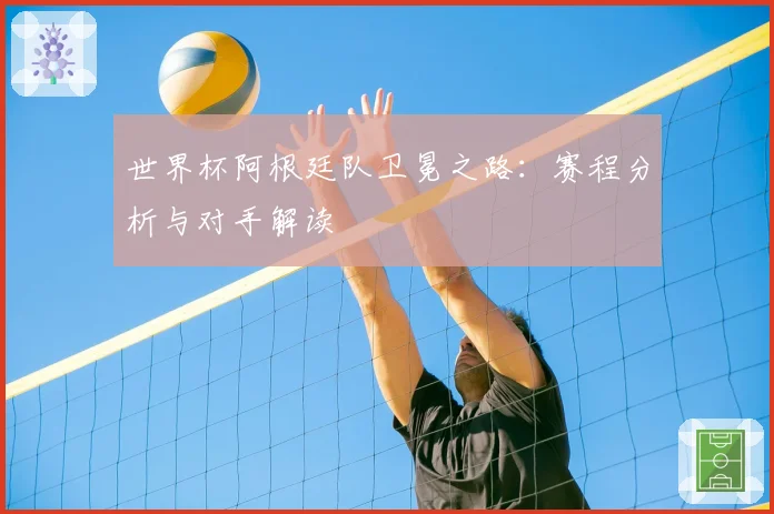 世界杯阿根廷队卫冕之路：赛程分析与对手解读