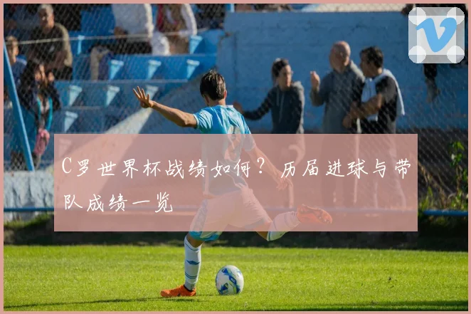 C罗世界杯战绩如何？历届进球与带队成绩一览