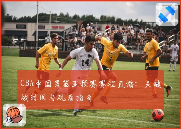 CBA中国男篮亚预赛赛程直播：关键战时间与观看指南