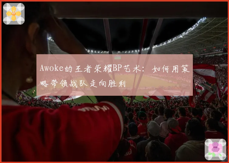 Awoke的王者荣耀BP艺术：如何用策略带领战队走向胜利